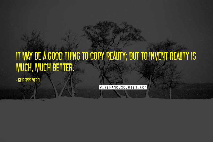 Giuseppe Verdi Quotes: It may be a good thing to copy reality; but to invent reality is much, much better.