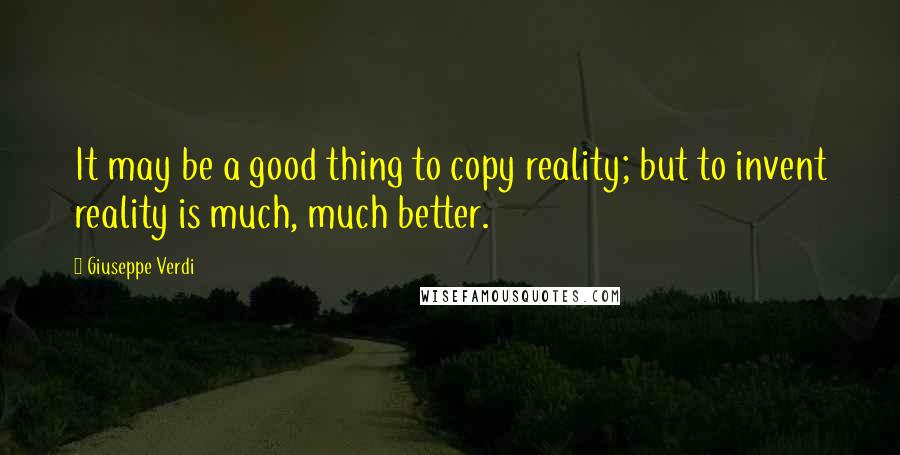 Giuseppe Verdi Quotes: It may be a good thing to copy reality; but to invent reality is much, much better.