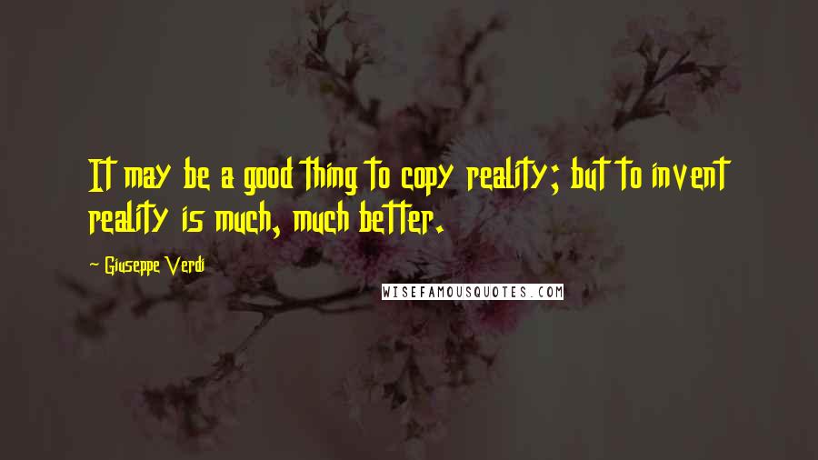 Giuseppe Verdi Quotes: It may be a good thing to copy reality; but to invent reality is much, much better.