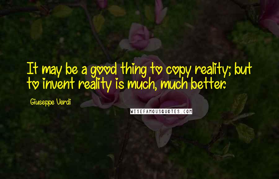 Giuseppe Verdi Quotes: It may be a good thing to copy reality; but to invent reality is much, much better.