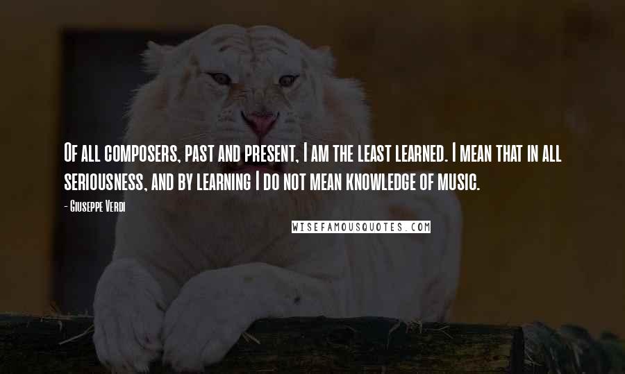 Giuseppe Verdi Quotes: Of all composers, past and present, I am the least learned. I mean that in all seriousness, and by learning I do not mean knowledge of music.