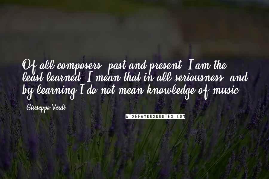 Giuseppe Verdi Quotes: Of all composers, past and present, I am the least learned. I mean that in all seriousness, and by learning I do not mean knowledge of music.