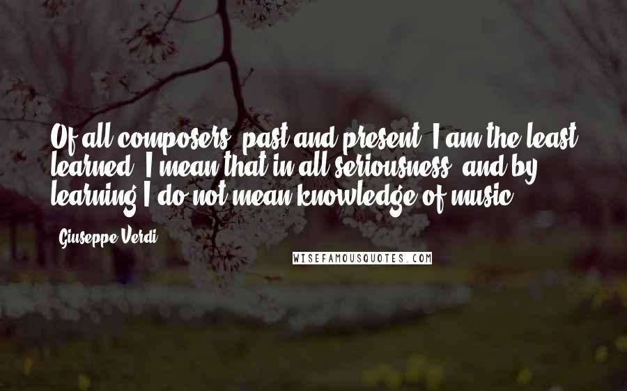 Giuseppe Verdi Quotes: Of all composers, past and present, I am the least learned. I mean that in all seriousness, and by learning I do not mean knowledge of music.