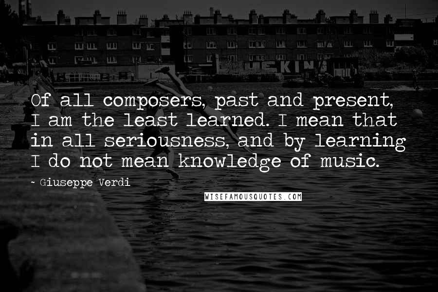 Giuseppe Verdi Quotes: Of all composers, past and present, I am the least learned. I mean that in all seriousness, and by learning I do not mean knowledge of music.