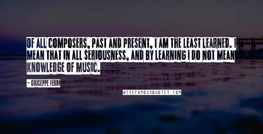 Giuseppe Verdi Quotes: Of all composers, past and present, I am the least learned. I mean that in all seriousness, and by learning I do not mean knowledge of music.