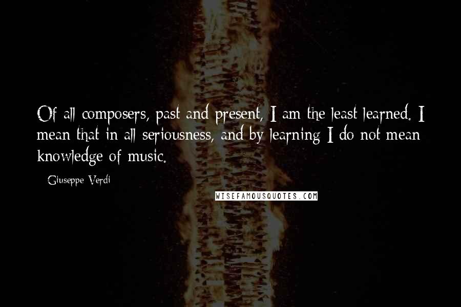 Giuseppe Verdi Quotes: Of all composers, past and present, I am the least learned. I mean that in all seriousness, and by learning I do not mean knowledge of music.