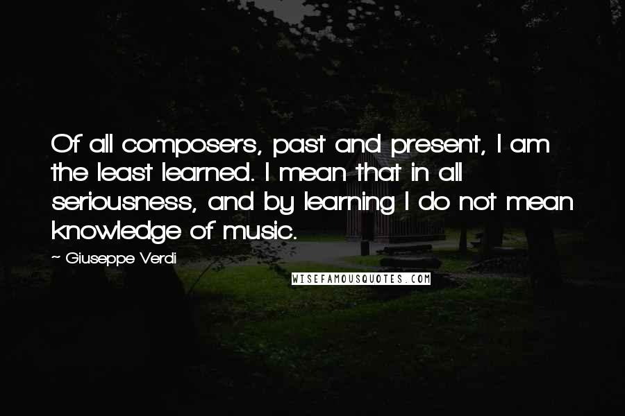 Giuseppe Verdi Quotes: Of all composers, past and present, I am the least learned. I mean that in all seriousness, and by learning I do not mean knowledge of music.