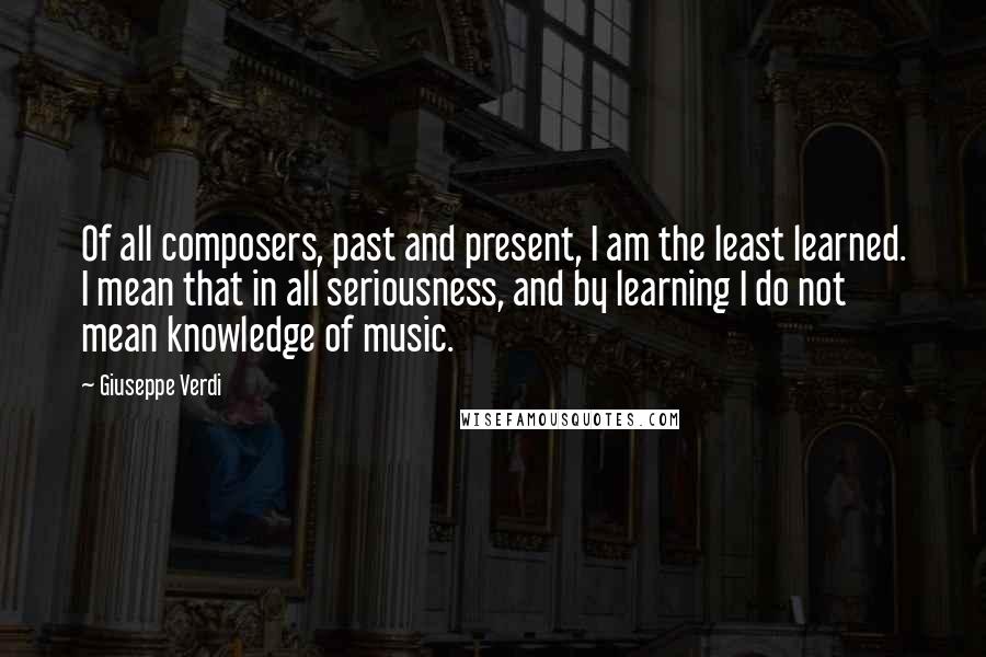 Giuseppe Verdi Quotes: Of all composers, past and present, I am the least learned. I mean that in all seriousness, and by learning I do not mean knowledge of music.