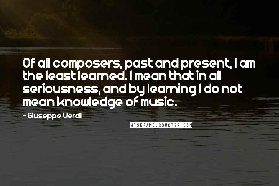 Giuseppe Verdi Quotes: Of all composers, past and present, I am the least learned. I mean that in all seriousness, and by learning I do not mean knowledge of music.