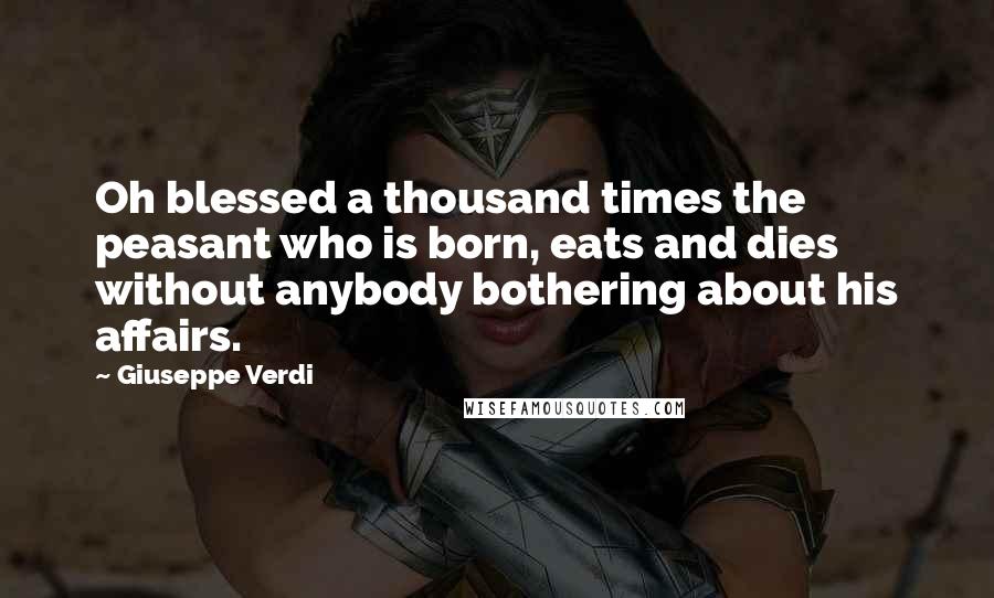 Giuseppe Verdi Quotes: Oh blessed a thousand times the peasant who is born, eats and dies without anybody bothering about his affairs.