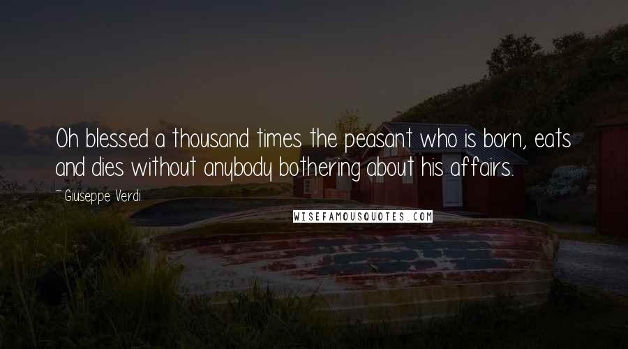 Giuseppe Verdi Quotes: Oh blessed a thousand times the peasant who is born, eats and dies without anybody bothering about his affairs.