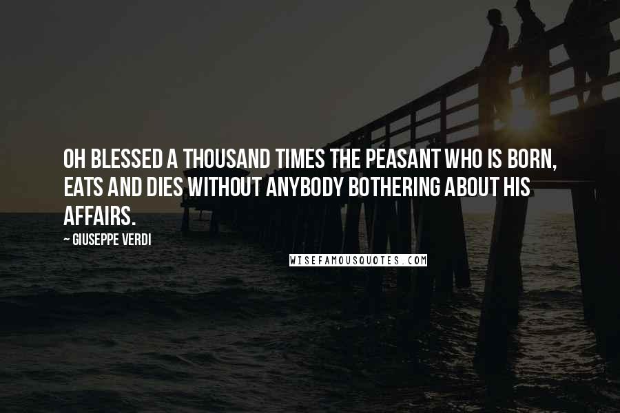 Giuseppe Verdi Quotes: Oh blessed a thousand times the peasant who is born, eats and dies without anybody bothering about his affairs.
