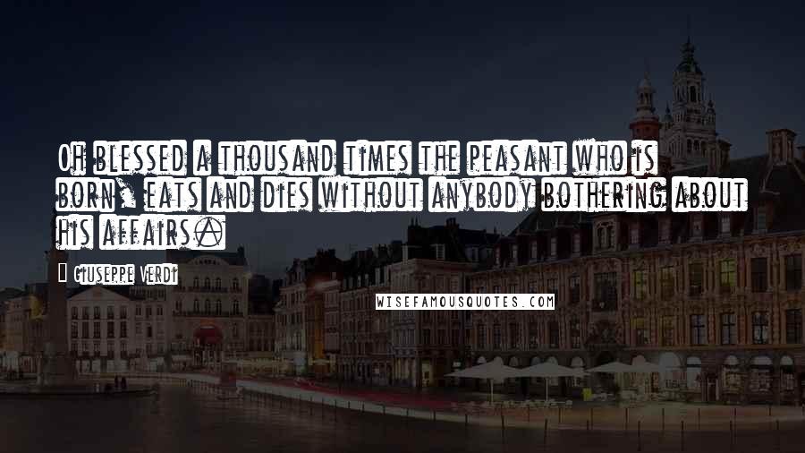 Giuseppe Verdi Quotes: Oh blessed a thousand times the peasant who is born, eats and dies without anybody bothering about his affairs.