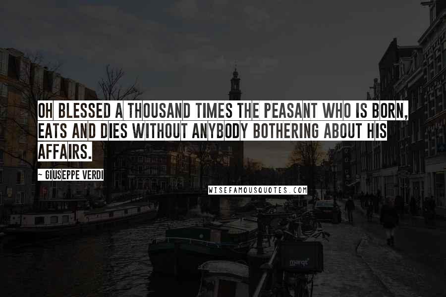 Giuseppe Verdi Quotes: Oh blessed a thousand times the peasant who is born, eats and dies without anybody bothering about his affairs.