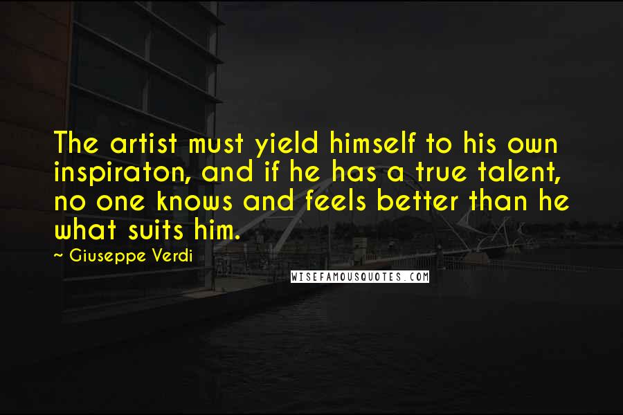 Giuseppe Verdi Quotes: The artist must yield himself to his own inspiraton, and if he has a true talent, no one knows and feels better than he what suits him.