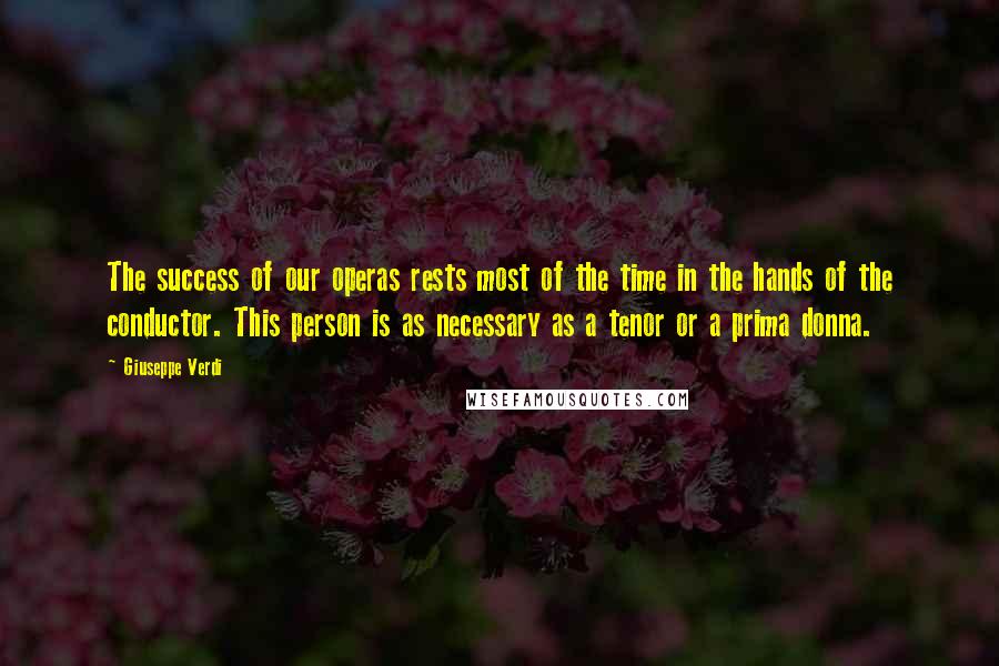 Giuseppe Verdi Quotes: The success of our operas rests most of the time in the hands of the conductor. This person is as necessary as a tenor or a prima donna.