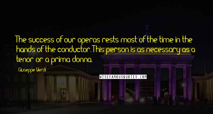 Giuseppe Verdi Quotes: The success of our operas rests most of the time in the hands of the conductor. This person is as necessary as a tenor or a prima donna.