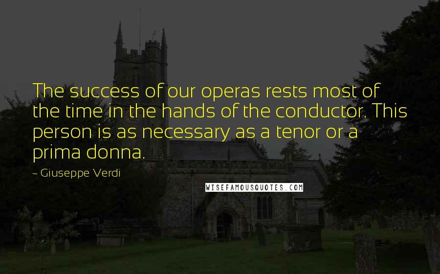 Giuseppe Verdi Quotes: The success of our operas rests most of the time in the hands of the conductor. This person is as necessary as a tenor or a prima donna.