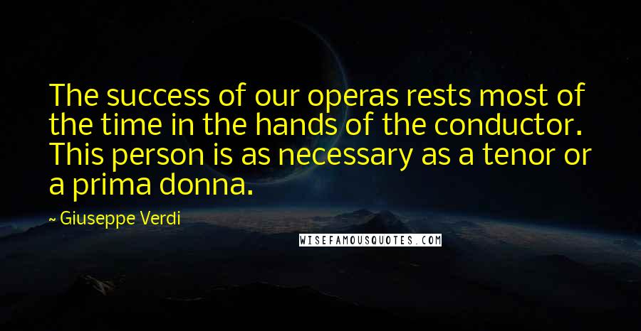 Giuseppe Verdi Quotes: The success of our operas rests most of the time in the hands of the conductor. This person is as necessary as a tenor or a prima donna.