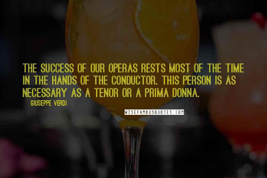 Giuseppe Verdi Quotes: The success of our operas rests most of the time in the hands of the conductor. This person is as necessary as a tenor or a prima donna.