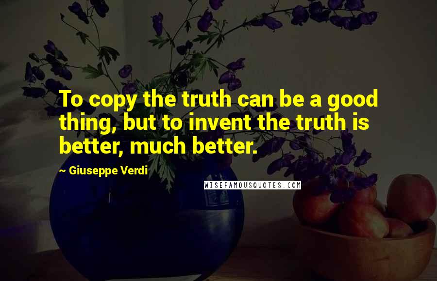 Giuseppe Verdi Quotes: To copy the truth can be a good thing, but to invent the truth is better, much better.