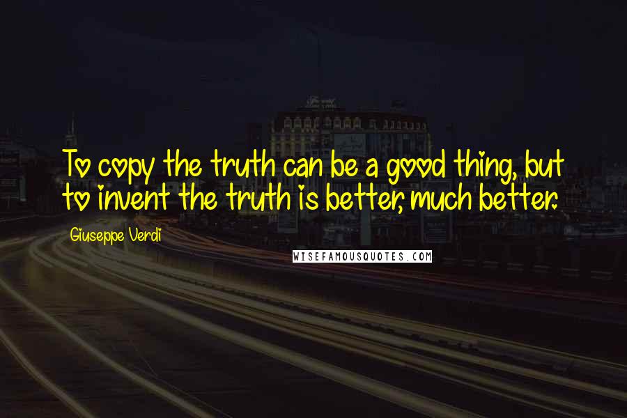 Giuseppe Verdi Quotes: To copy the truth can be a good thing, but to invent the truth is better, much better.