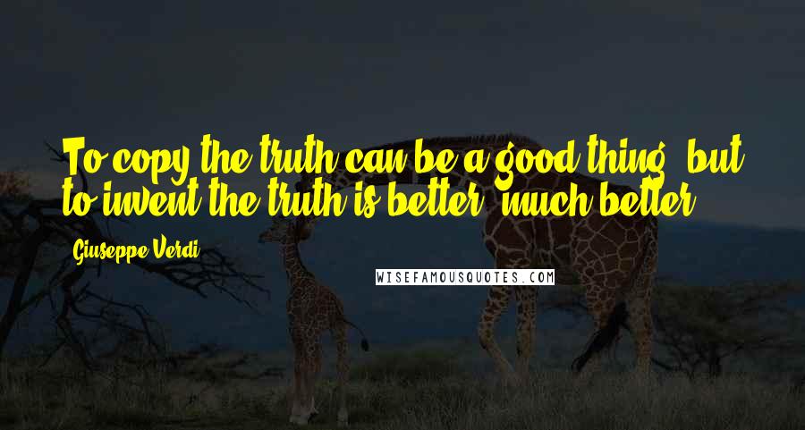 Giuseppe Verdi Quotes: To copy the truth can be a good thing, but to invent the truth is better, much better.