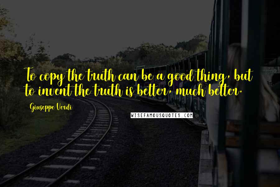 Giuseppe Verdi Quotes: To copy the truth can be a good thing, but to invent the truth is better, much better.