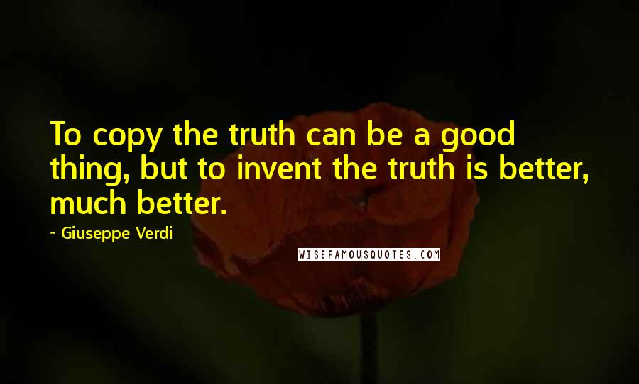 Giuseppe Verdi Quotes: To copy the truth can be a good thing, but to invent the truth is better, much better.