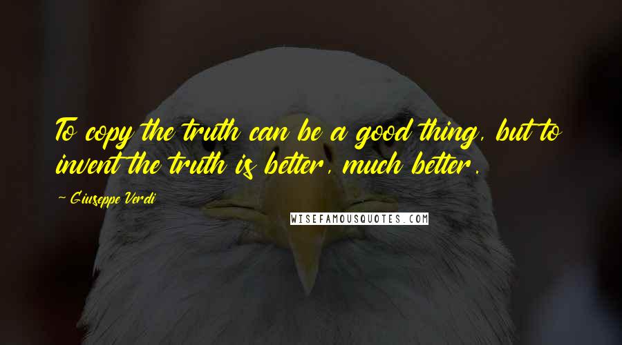 Giuseppe Verdi Quotes: To copy the truth can be a good thing, but to invent the truth is better, much better.