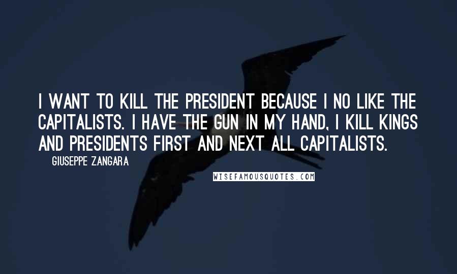 Giuseppe Zangara Quotes: I want to kill the president because I no like the capitalists. I have the gun in my hand, I kill kings and presidents first and next all capitalists.