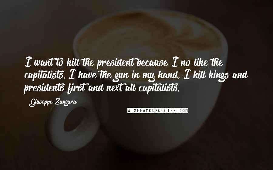 Giuseppe Zangara Quotes: I want to kill the president because I no like the capitalists. I have the gun in my hand, I kill kings and presidents first and next all capitalists.