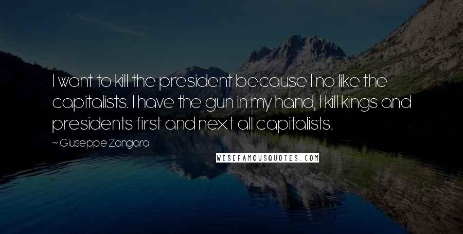 Giuseppe Zangara Quotes: I want to kill the president because I no like the capitalists. I have the gun in my hand, I kill kings and presidents first and next all capitalists.