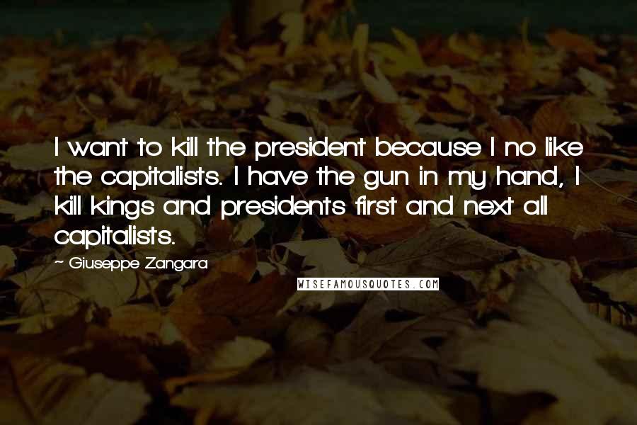 Giuseppe Zangara Quotes: I want to kill the president because I no like the capitalists. I have the gun in my hand, I kill kings and presidents first and next all capitalists.