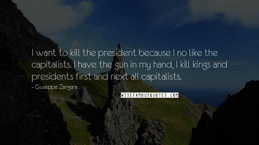 Giuseppe Zangara Quotes: I want to kill the president because I no like the capitalists. I have the gun in my hand, I kill kings and presidents first and next all capitalists.