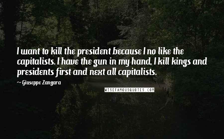 Giuseppe Zangara Quotes: I want to kill the president because I no like the capitalists. I have the gun in my hand, I kill kings and presidents first and next all capitalists.