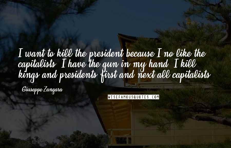 Giuseppe Zangara Quotes: I want to kill the president because I no like the capitalists. I have the gun in my hand, I kill kings and presidents first and next all capitalists.