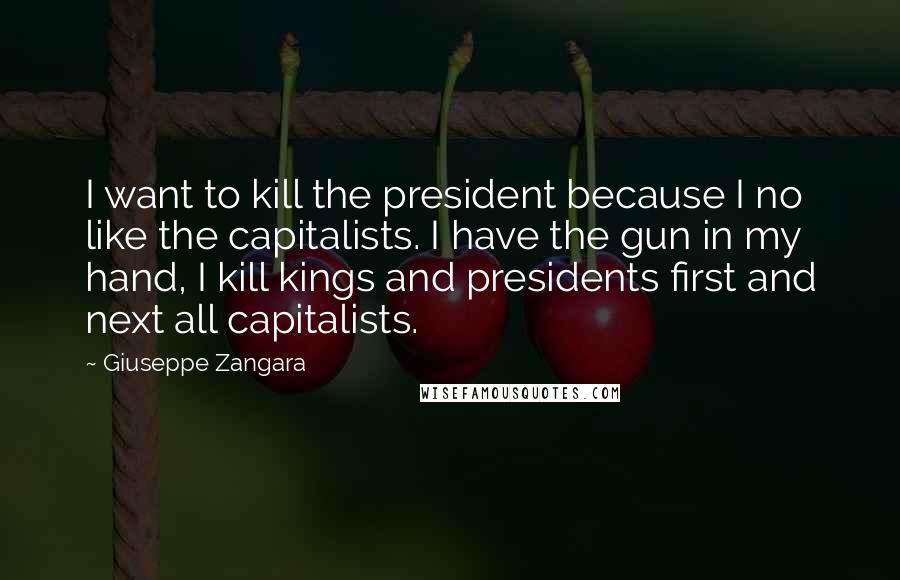 Giuseppe Zangara Quotes: I want to kill the president because I no like the capitalists. I have the gun in my hand, I kill kings and presidents first and next all capitalists.