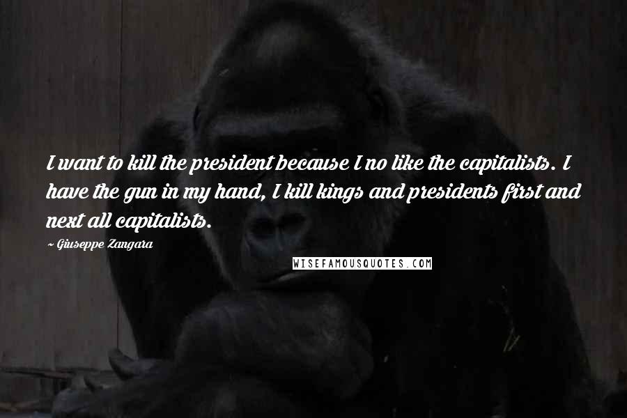 Giuseppe Zangara Quotes: I want to kill the president because I no like the capitalists. I have the gun in my hand, I kill kings and presidents first and next all capitalists.