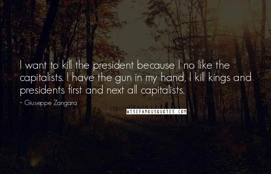Giuseppe Zangara Quotes: I want to kill the president because I no like the capitalists. I have the gun in my hand, I kill kings and presidents first and next all capitalists.