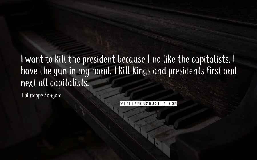 Giuseppe Zangara Quotes: I want to kill the president because I no like the capitalists. I have the gun in my hand, I kill kings and presidents first and next all capitalists.