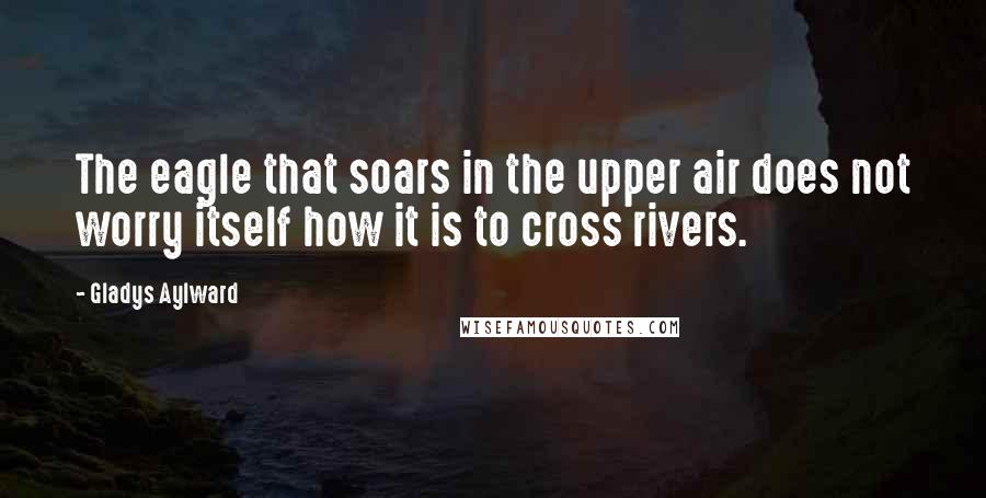 Gladys Aylward Quotes: The eagle that soars in the upper air does not worry itself how it is to cross rivers.