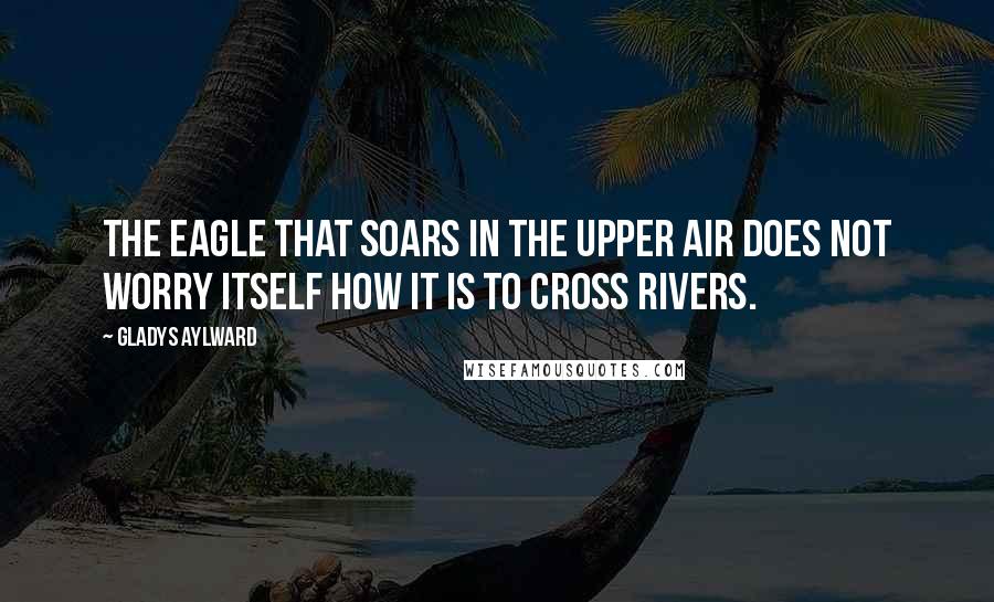 Gladys Aylward Quotes: The eagle that soars in the upper air does not worry itself how it is to cross rivers.