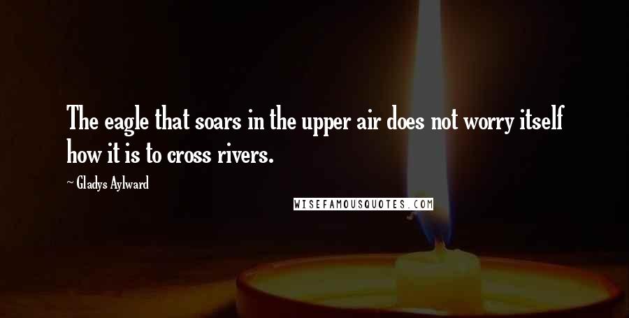 Gladys Aylward Quotes: The eagle that soars in the upper air does not worry itself how it is to cross rivers.