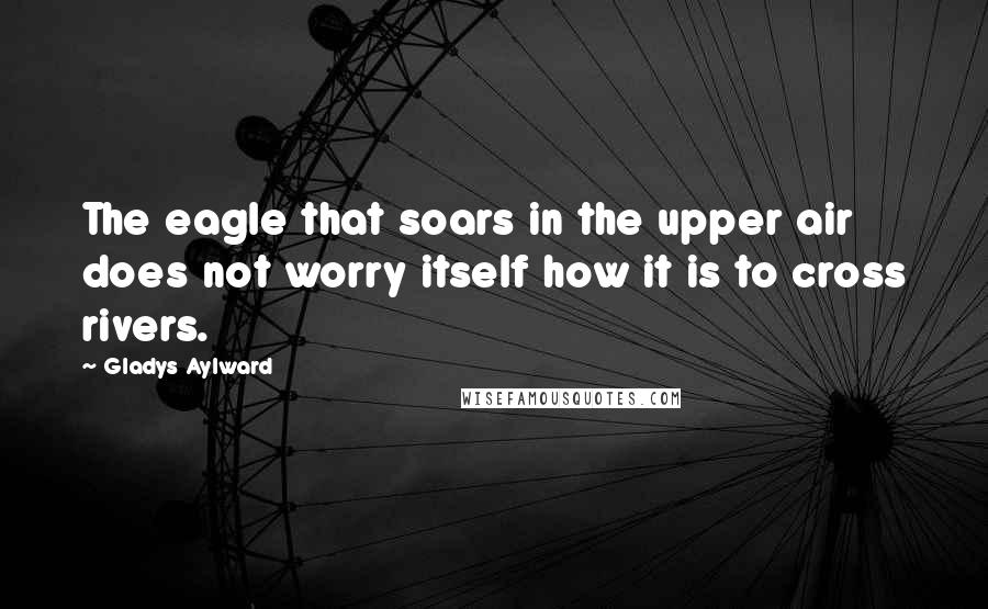 Gladys Aylward Quotes: The eagle that soars in the upper air does not worry itself how it is to cross rivers.