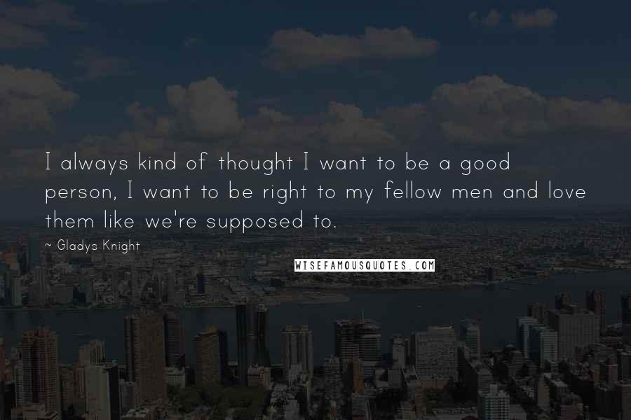 Gladys Knight Quotes: I always kind of thought I want to be a good person, I want to be right to my fellow men and love them like we're supposed to.