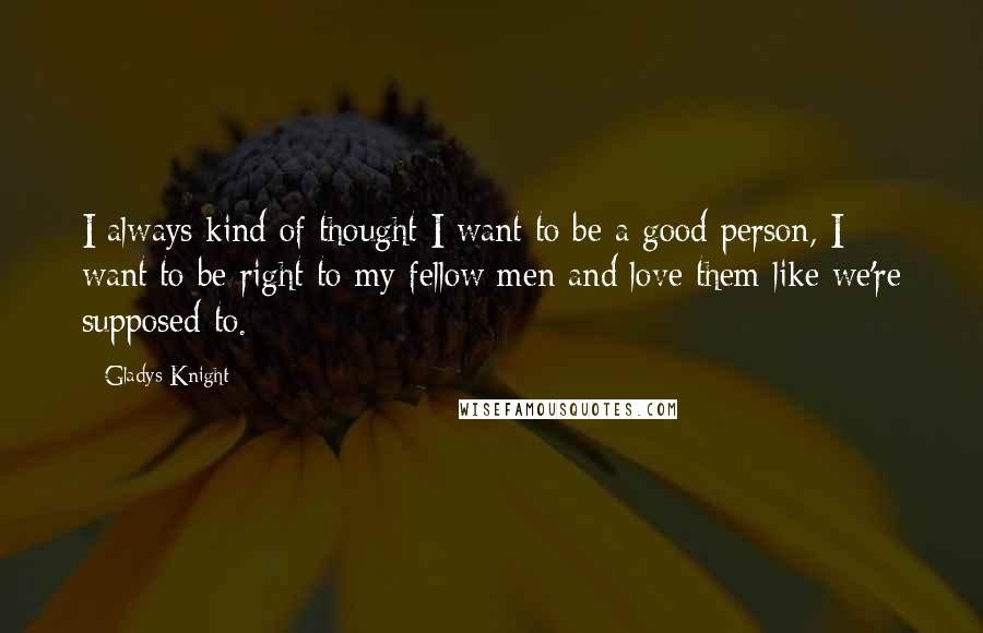 Gladys Knight Quotes: I always kind of thought I want to be a good person, I want to be right to my fellow men and love them like we're supposed to.