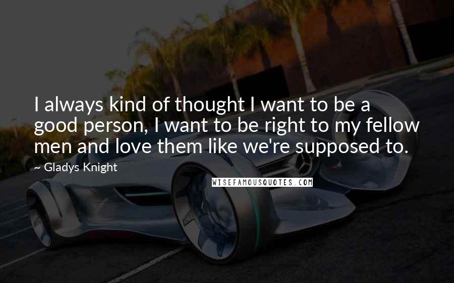 Gladys Knight Quotes: I always kind of thought I want to be a good person, I want to be right to my fellow men and love them like we're supposed to.