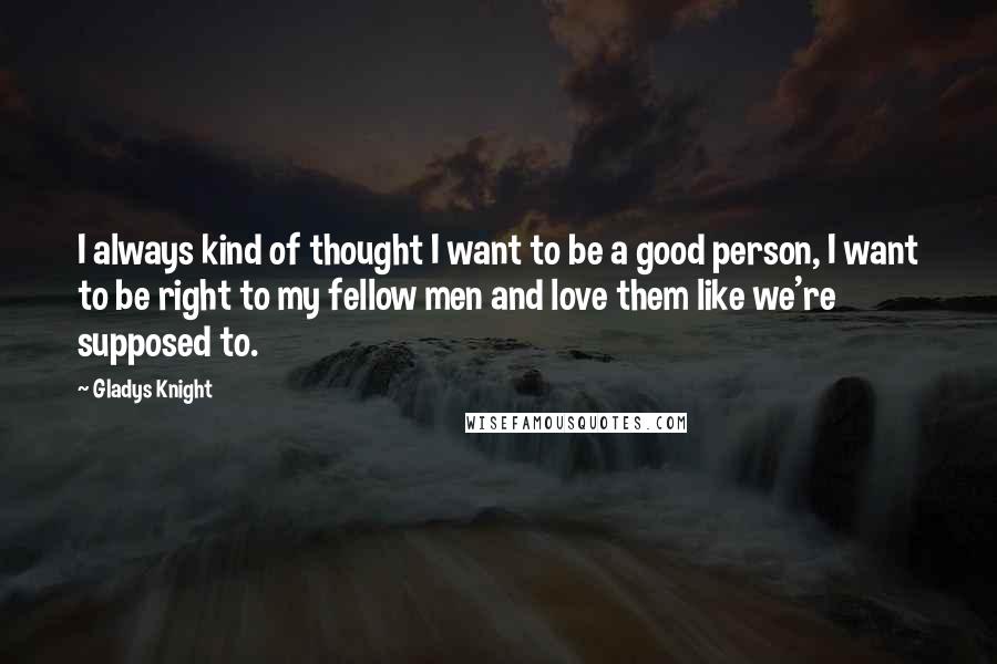 Gladys Knight Quotes: I always kind of thought I want to be a good person, I want to be right to my fellow men and love them like we're supposed to.