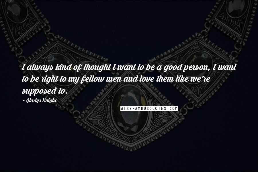 Gladys Knight Quotes: I always kind of thought I want to be a good person, I want to be right to my fellow men and love them like we're supposed to.